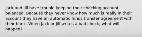 Jack and Jill have trouble keeping their checking account balanced. Because they never know how much is really in their account they have an automatic funds transfer agreement with their bank. When Jack or Jill writes a bad check, what will happen?