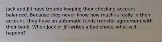 Jack and Jill have trouble keeping their checking account balanced. Because they never know how much is really in their account, they have an automatic funds transfer agreement with their bank. When Jack or Jill writes a bad check, what will happen?