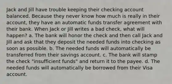 Jack and Jill have trouble keeping their checking account balanced. Because they never know how much is really in their account, they have an automatic funds transfer agreement with their bank. When Jack or Jill writes a bad check, what will happen? a. The bank will honor the check and then call Jack and Jill and ask that they deposit the needed funds into checking as soon as possible. b. The needed funds will automatically be transferred from their savings account. c. The bank will stamp the check "insufficient funds" and return it to the payee. d. The needed funds will automatically be borrowed from their Visa account.