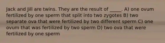 Jack and Jill are twins. They are the result of _____. A) one ovum fertilized by one sperm that split into two zygotes B) two separate ova that were fertilized by two different sperm C) one ovum that was fertilized by two sperm D) two ova that were fertilized by one sperm