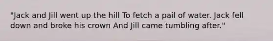 "Jack and Jill went up the hill To fetch a pail of water. Jack fell down and broke his crown And Jill came tumbling after."