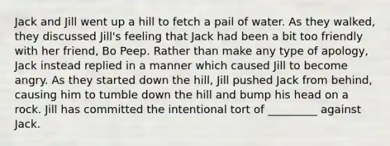 Jack and Jill went up a hill to fetch a pail of water. As they walked, they discussed Jill's feeling that Jack had been a bit too friendly with her friend, Bo Peep. Rather than make any type of apology, Jack instead replied in a manner which caused Jill to become angry. As they started down the hill, Jill pushed Jack from behind, causing him to tumble down the hill and bump his head on a rock. Jill has committed the intentional tort of _________ against Jack.