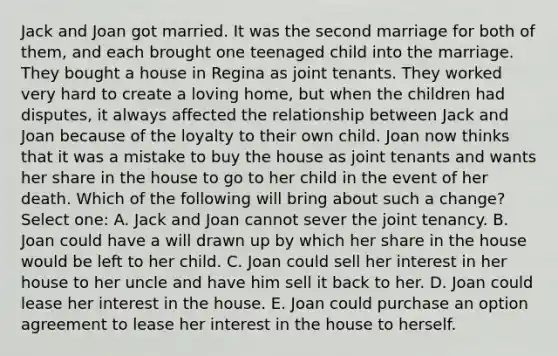 Jack and Joan got married. It was the second marriage for both of them, and each brought one teenaged child into the marriage. They bought a house in Regina as joint tenants. They worked very hard to create a loving home, but when the children had disputes, it always affected the relationship between Jack and Joan because of the loyalty to their own child. Joan now thinks that it was a mistake to buy the house as joint tenants and wants her share in the house to go to her child in the event of her death. Which of the following will bring about such a change? Select one: A. Jack and Joan cannot sever the joint tenancy. B. Joan could have a will drawn up by which her share in the house would be left to her child. C. Joan could sell her interest in her house to her uncle and have him sell it back to her. D. Joan could lease her interest in the house. E. Joan could purchase an option agreement to lease her interest in the house to herself.