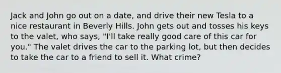 Jack and John go out on a date, and drive their new Tesla to a nice restaurant in Beverly Hills. John gets out and tosses his keys to the valet, who says, "I'll take really good care of this car for you." The valet drives the car to the parking lot, but then decides to take the car to a friend to sell it. What crime?