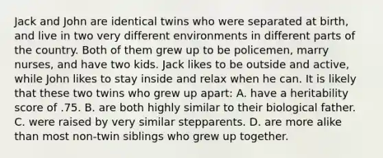 Jack and John are identical twins who were separated at birth, and live in two very different environments in different parts of the country. Both of them grew up to be policemen, marry nurses, and have two kids. Jack likes to be outside and active, while John likes to stay inside and relax when he can. It is likely that these two twins who grew up apart: A. have a heritability score of .75. B. are both highly similar to their biological father. C. were raised by very similar stepparents. D. are more alike than most non-twin siblings who grew up together.