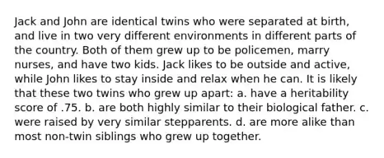 Jack and John are identical twins who were separated at birth, and live in two very different environments in different parts of the country. Both of them grew up to be policemen, marry nurses, and have two kids. Jack likes to be outside and active, while John likes to stay inside and relax when he can. It is likely that these two twins who grew up apart: a. have a heritability score of .75. b. are both highly similar to their biological father. c. were raised by very similar stepparents. d. are more alike than most non-twin siblings who grew up together.