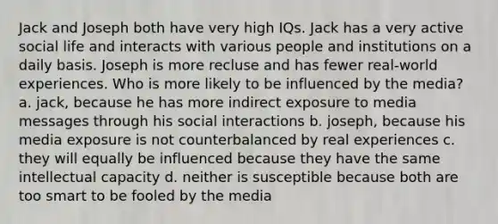 Jack and Joseph both have very high IQs. Jack has a very active social life and interacts with various people and institutions on a daily basis. Joseph is more recluse and has fewer real-world experiences. Who is more likely to be influenced by the media? a. jack, because he has more indirect exposure to media messages through his social interactions b. joseph, because his media exposure is not counterbalanced by real experiences c. they will equally be influenced because they have the same intellectual capacity d. neither is susceptible because both are too smart to be fooled by the media