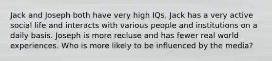 Jack and Joseph both have very high IQs. Jack has a very active social life and interacts with various people and institutions on a daily basis. Joseph is more recluse and has fewer real world experiences. Who is more likely to be influenced by the media?