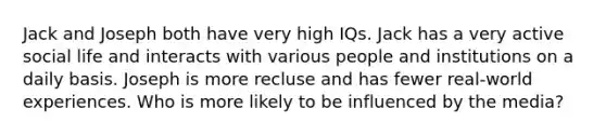 Jack and Joseph both have very high IQs. Jack has a very active social life and interacts with various people and institutions on a daily basis. Joseph is more recluse and has fewer real-world experiences. Who is more likely to be influenced by the media?