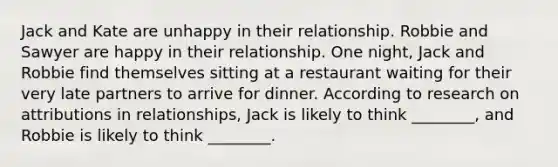 Jack and Kate are unhappy in their relationship. Robbie and Sawyer are happy in their relationship. One night, Jack and Robbie find themselves sitting at a restaurant waiting for their very late partners to arrive for dinner. According to research on attributions in relationships, Jack is likely to think ________, and Robbie is likely to think ________.