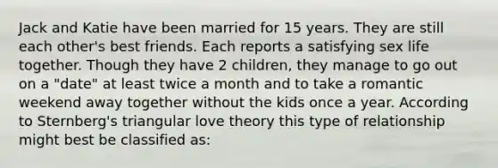 Jack and Katie have been married for 15 years. They are still each other's best friends. Each reports a satisfying sex life together. Though they have 2 children, they manage to go out on a "date" at least twice a month and to take a romantic weekend away together without the kids once a year. According to Sternberg's triangular love theory this type of relationship might best be classified as: