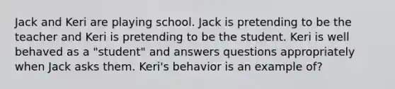 Jack and Keri are playing school. Jack is pretending to be the teacher and Keri is pretending to be the student. Keri is well behaved as a "student" and answers questions appropriately when Jack asks them. Keri's behavior is an example of?