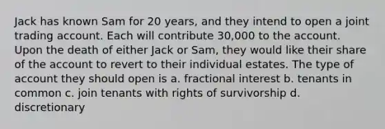 Jack has known Sam for 20 years, and they intend to open a joint trading account. Each will contribute 30,000 to the account. Upon the death of either Jack or Sam, they would like their share of the account to revert to their individual estates. The type of account they should open is a. fractional interest b. tenants in common c. join tenants with rights of survivorship d. discretionary