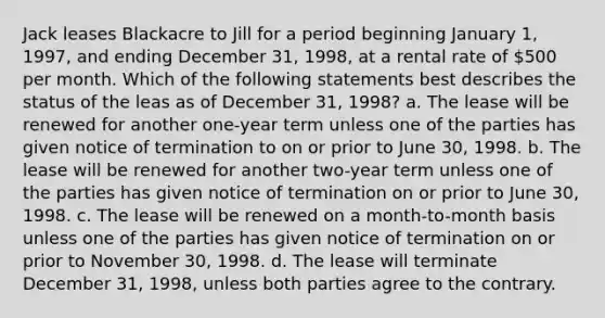 Jack leases Blackacre to Jill for a period beginning January 1, 1997, and ending December 31, 1998, at a rental rate of 500 per month. Which of the following statements best describes the status of the leas as of December 31, 1998? a. The lease will be renewed for another one-year term unless one of the parties has given notice of termination to on or prior to June 30, 1998. b. The lease will be renewed for another two-year term unless one of the parties has given notice of termination on or prior to June 30, 1998. c. The lease will be renewed on a month-to-month basis unless one of the parties has given notice of termination on or prior to November 30, 1998. d. The lease will terminate December 31, 1998, unless both parties agree to the contrary.