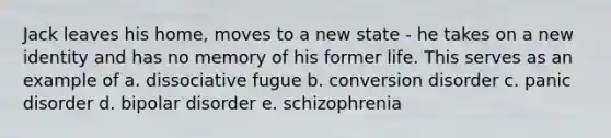 Jack leaves his home, moves to a new state - he takes on a new identity and has no memory of his former life. This serves as an example of a. dissociative fugue b. <a href='https://www.questionai.com/knowledge/kI4DlSjPCu-conversion-disorder' class='anchor-knowledge'>conversion disorder</a> c. <a href='https://www.questionai.com/knowledge/kCG0tPeW85-panic-disorder' class='anchor-knowledge'>panic disorder</a> d. <a href='https://www.questionai.com/knowledge/kxIRqnWz5V-bipolar-disorder' class='anchor-knowledge'>bipolar disorder</a> e. schizophrenia