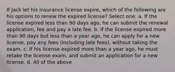 If Jack let his insurance license expire, which of the following are his options to renew the expired license? Select one: a. If the license expired less than 90 days ago, he can submit the renewal application, fee and pay a late fee. b. If the license expired more than 90 days but less than a year ago, he can apply for a new license, pay any fees (including late fees), without taking the exam. c. If his license expired more than a year ago, he must retake the license exam, and submit an application for a new license. d. All of the above