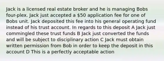 Jack is a licensed real estate broker and he is managing Bobs four-plex. Jack just accepted a 50 application fee for one of Bobs unit. Jack deposited this fee into his general operating fund instead of his trust account. In regards to this deposit A Jack just commingled these trust funds B Jack just converted the funds and will be subject to disciplinary action C Jack must obtain written permission from Bob in order to keep the deposit in this account D This is a perfectly acceptable action