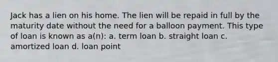 Jack has a lien on his home. The lien will be repaid in full by the maturity date without the need for a balloon payment. This type of loan is known as a(n): a. term loan b. straight loan c. amortized loan d. loan point