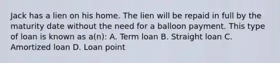 Jack has a lien on his home. The lien will be repaid in full by the maturity date without the need for a balloon payment. This type of loan is known as a(n): A. Term loan B. Straight loan C. Amortized loan D. Loan point