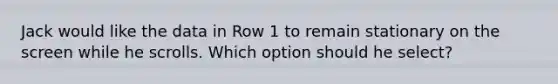 Jack would like the data in Row 1 to remain stationary on the screen while he scrolls. Which option should he select?