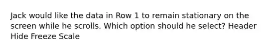 Jack would like the data in Row 1 to remain stationary on the screen while he scrolls. Which option should he select? Header Hide Freeze Scale