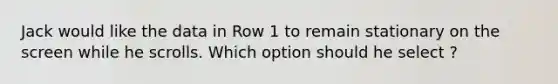 Jack would like the data in Row 1 to remain stationary on the screen while he scrolls. Which option should he select ?