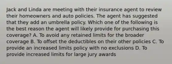 Jack and Linda are meeting with their insurance agent to review their homeowners and auto policies. The agent has suggested that they add an umbrella policy. Which one of the following is the best reason the agent will likely provide for purchasing this coverage? A. To avoid any retained limits for the broader coverage B. To offset the deductibles on their other policies C. To provide an increased limits policy with no exclusions D. To provide increased limits for large jury awards