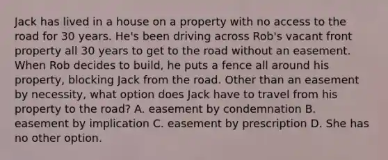 Jack has lived in a house on a property with no access to the road for 30 years. He's been driving across Rob's vacant front property all 30 years to get to the road without an easement. When Rob decides to build, he puts a fence all around his property, blocking Jack from the road. Other than an easement by necessity, what option does Jack have to travel from his property to the road? A. easement by condemnation B. easement by implication C. easement by prescription D. She has no other option.