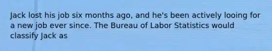 Jack lost his job six months ago, and he's been actively looing for a new job ever since. The Bureau of Labor Statistics would classify Jack as