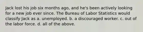 Jack lost his job six months​ ago, and​ he's been actively looking for a new job ever since. The Bureau of Labor Statistics would classify Jack as a. unemployed. b. a discouraged worker. c. out of the labor force. d. all of the above.