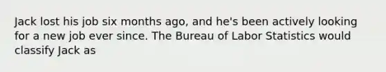 Jack lost his job six months​ ago, and​ he's been actively looking for a new job ever since. The Bureau of Labor Statistics would classify Jack as
