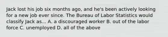 Jack lost his job six months ago, and he's been actively looking for a new job ever since. The Bureau of Labor Statistics would classify Jack as... A. a discouraged worker B. out of the labor force C. unemployed D. all of the above