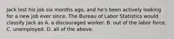 Jack lost his job six months​ ago, and​ he's been actively looking for a new job ever since. The Bureau of Labor Statistics would classify Jack as A. a discouraged worker. B. out of the labor force. C. unemployed. D. all of the above.