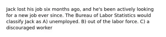 Jack lost his job six months ago, and he's been actively looking for a new job ever since. The Bureau of Labor Statistics would classify Jack as A) unemployed. B) out of the labor force. C) a discouraged worker