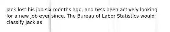 Jack lost his job six months ago, and he's been actively looking for a new job ever since. The Bureau of Labor Statistics would classify Jack as