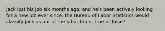 Jack lost his job six months ago, and he's been actively looking for a new job ever since. the Bureau of Labor Statistics would classify Jack as out of the labor force. true or false?