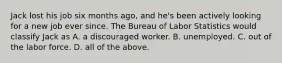 Jack lost his job six months​ ago, and​ he's been actively looking for a new job ever since. The Bureau of Labor Statistics would classify Jack as A. a discouraged worker. B. unemployed. C. out of the labor force. D. all of the above.