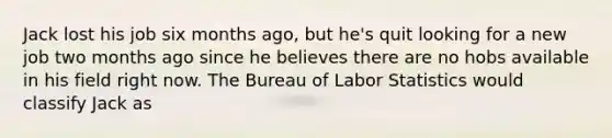 Jack lost his job six months ago, but he's quit looking for a new job two months ago since he believes there are no hobs available in his field right now. The Bureau of Labor Statistics would classify Jack as