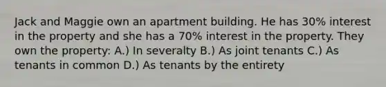 Jack and Maggie own an apartment building. He has 30% interest in the property and she has a 70% interest in the property. They own the property: A.) In severalty B.) As joint tenants C.) As tenants in common D.) As tenants by the entirety