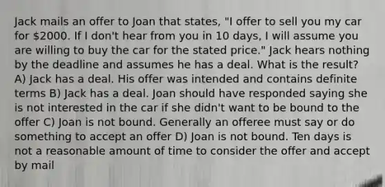 Jack mails an offer to Joan that states, "I offer to sell you my car for 2000. If I don't hear from you in 10 days, I will assume you are willing to buy the car for the stated price." Jack hears nothing by the deadline and assumes he has a deal. What is the result? A) Jack has a deal. His offer was intended and contains definite terms B) Jack has a deal. Joan should have responded saying she is not interested in the car if she didn't want to be bound to the offer C) Joan is not bound. Generally an offeree must say or do something to accept an offer D) Joan is not bound. Ten days is not a reasonable amount of time to consider the offer and accept by mail