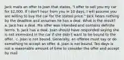 Jack mails an offer to Joan that states, "I offer to sell you my car for 2,000. If I don't hear from you in 10 days, I will assume you are willing to buy the car for the stated price." Jack hears nothing by the deadline and assumes he has a deal. What is the result? a. Jack has a deal. His offer was intended and contains definite terms. b. Jack has a deal. Joan should have responded saying she is not interested in the car if she didn't want to be bound to the offer.. c. Joan is not bound. Generally, an offeree must say or do something to accept an offer. d. Joan is not bound. Ten days is not a reasonable amount of time to consider the offer and accept by mail