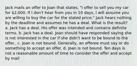 Jack mails an offer to Joan that states, "I offer to sell you my car for 2,000. If I don't hear from you in 10 days, I will assume you are willing to buy the car for the stated price." Jack hears nothing by the deadline and assumes he has a deal. What is the result? a. Jack has a deal. His offer was intended and contains definite terms. b. Jack has a deal. Joan should have responded saying she is not interested in the car if she didn't want to be bound to the offer.. c. Joan is not bound. Generally, an offeree must say or do something to accept an offer. d. Joan is not bound. Ten days is not a reasonable amount of time to consider the offer and accept by mail