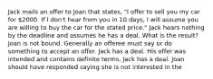 Jack mails an offer to Joan that states, "I offer to sell you my car for 2000. If I don't hear from you in 10 days, I will assume you are willing to buy the car for the stated price." Jack hears nothing by the deadline and assumes he has a deal. What is the result? Joan is not bound. Generally an offeree must say or do something to accept an offer. Jack has a deal. His offer was intended and contains definite terms. Jack has a deal. Joan should have responded saying she is not interested in the