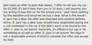 Jack mails an offer to Joan that states, "I offer to sell you my car for 2,000. If I don't hear from you in 10 days, I will assume you are willing to buy the car for the stated price." Jack hears nothing by the deadline and assumes he has a deal. What is the result? A. Jack has a deal. His offer was intended and contains definite terms. B. Jack has a deal. Joan should have responded saying she is not interested in the car if she didn't want to be bound to the offer. C. Joan is not bound. Generally, an offeree must say or do something to accept an offer. D. Joan is not bound. Ten days is not a reasonable amount of time to consider the offer and accept by mail.