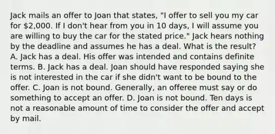 Jack mails an offer to Joan that states, "I offer to sell you my car for 2,000. If I don't hear from you in 10 days, I will assume you are willing to buy the car for the stated price." Jack hears nothing by the deadline and assumes he has a deal. What is the result? A. Jack has a deal. His offer was intended and contains definite terms. B. Jack has a deal. Joan should have responded saying she is not interested in the car if she didn't want to be bound to the offer. C. Joan is not bound. Generally, an offeree must say or do something to accept an offer. D. Joan is not bound. Ten days is not a reasonable amount of time to consider the offer and accept by mail.