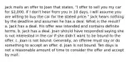 jack mails an offer to Joan that states, "I offer to sell you my car for 2,000. If I don't hear from you in 10 days, I will assume you are willing to buy the car for the stated price." Jack hears nothing by the deadline and assumes he has a deal. What is the result? a. Jack has a deal. His offer was intended and contains definite terms. b. Jack has a deal. Joan should have responded saying she is not interested in the car if she didn't want to be bound to the offer. c. Joan is not bound. Generally, an offeree must say or do something to accept an offer. d. Joan is not bound. Ten days is not a reasonable amount of time to consider the offer and accept by mail.