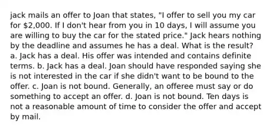 jack mails an offer to Joan that states, "I offer to sell you my car for 2,000. If I don't hear from you in 10 days, I will assume you are willing to buy the car for the stated price." Jack hears nothing by the deadline and assumes he has a deal. What is the result? a. Jack has a deal. His offer was intended and contains definite terms. b. Jack has a deal. Joan should have responded saying she is not interested in the car if she didn't want to be bound to the offer. c. Joan is not bound. Generally, an offeree must say or do something to accept an offer. d. Joan is not bound. Ten days is not a reasonable amount of time to consider the offer and accept by mail.