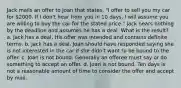 Jack mails an offer to Joan that states, "I offer to sell you my car for 2000. If I don't hear from you in 10 days, I will assume you are willing to buy the car for the stated price." Jack hears nothing by the deadline and assumes he has a deal. What is the result? a. Jack has a deal. His offer was intended and contains definite terms. b. Jack has a deal. Joan should have responded saying she is not interested in the car if she didn't want to be bound to the offer. c. Joan is not bound. Generally an offeree must say or do something to accept an offer. d. Joan is not bound. Ten days is not a reasonable amount of time to consider the offer and accept by mail.