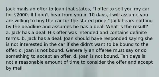 Jack mails an offer to Joan that states, "I offer to sell you my car for 2000. If I don't hear from you in 10 days, I will assume you are willing to buy the car for the stated price." Jack hears nothing by the deadline and assumes he has a deal. What is the result? a. Jack has a deal. His offer was intended and contains definite terms. b. Jack has a deal. Joan should have responded saying she is not interested in the car if she didn't want to be bound to the offer. c. Joan is not bound. Generally an offeree must say or do something to accept an offer. d. Joan is not bound. Ten days is not a reasonable amount of time to consider the offer and accept by mail.