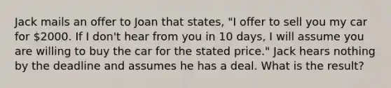 Jack mails an offer to Joan that states, "I offer to sell you my car for 2000. If I don't hear from you in 10 days, I will assume you are willing to buy the car for the stated price." Jack hears nothing by the deadline and assumes he has a deal. What is the result?